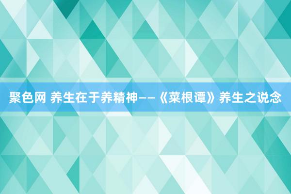 聚色网 养生在于养精神——《菜根谭》养生之说念