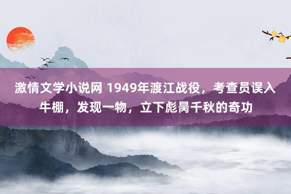 激情文学小说网 1949年渡江战役，考查员误入牛棚，发现一物，立下彪昺千秋的奇功