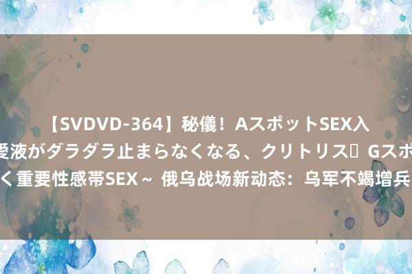 【SVDVD-364】秘儀！AスポットSEX入門 ～刺激した瞬間から愛液がダラダラ止まらなくなる、クリトリス・Gスポットに続く重要性感帯SEX～ 俄乌战场新动态：乌军不竭增兵哈尔科夫，俄军打击乌军临时贯串点