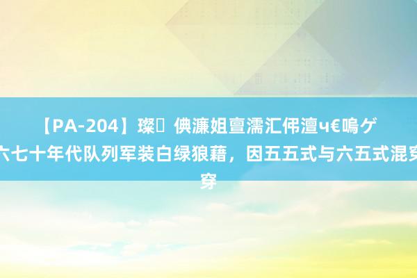 【PA-204】璨倎濂姐亶濡汇伄澶ч€嗚ゲ 六七十年代队列军装白绿狼藉，因五五式与六五式混穿