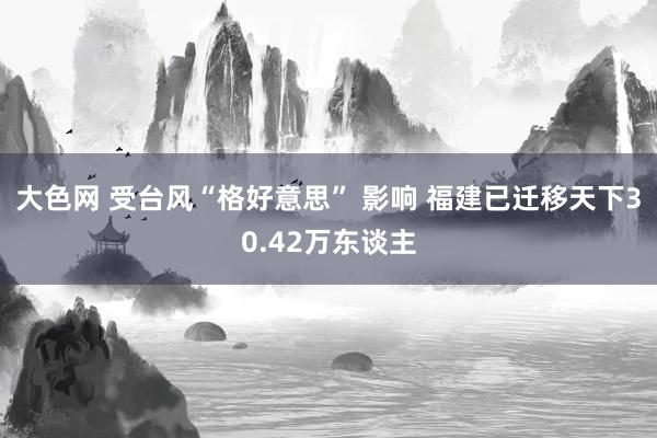 大色网 受台风“格好意思” 影响 福建已迁移天下30.42万东谈主