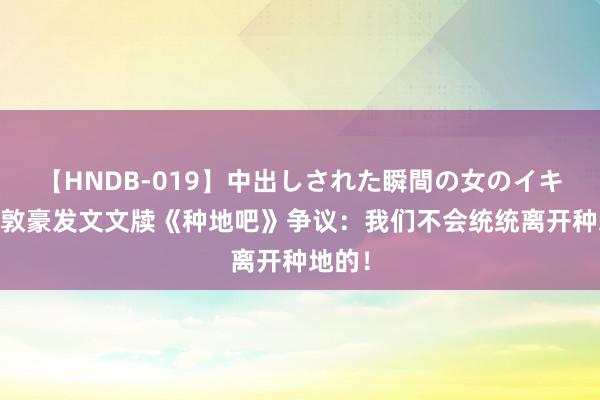 【HNDB-019】中出しされた瞬間の女のイキ顔 蒋敦豪发文文牍《种地吧》争议：我们不会统统离开种地的！