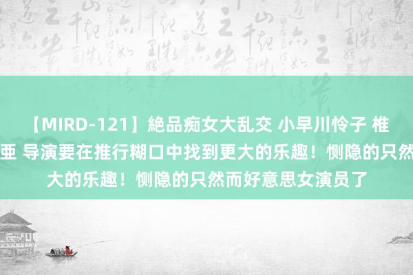 【MIRD-121】絶品痴女大乱交 小早川怜子 椎名ゆな ASUKA 乃亜 导演要在推行糊口中找到更大的乐趣！恻隐的只然而好意思女演员了