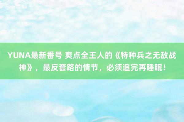 YUNA最新番号 爽点全王人的《特种兵之无敌战神》，最反套路的情节，必须追完再睡眠！