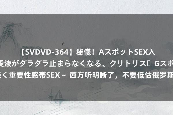 【SVDVD-364】秘儀！AスポットSEX入門 ～刺激した瞬間から愛液がダラダラ止まらなくなる、クリトリス・Gスポットに続く重要性感帯SEX～ 西方听明晰了，不要低估俄罗斯打核弹的决心，不然一切恶果酣畅！