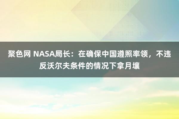 聚色网 NASA局长：在确保中国遵照率领，不违反沃尔夫条件的情况下拿月壤