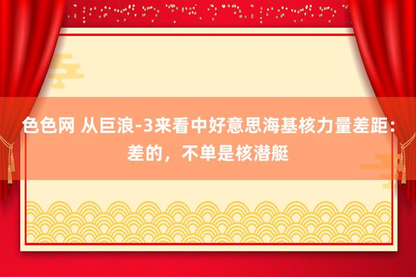 色色网 从巨浪-3来看中好意思海基核力量差距：差的，不单是核潜艇