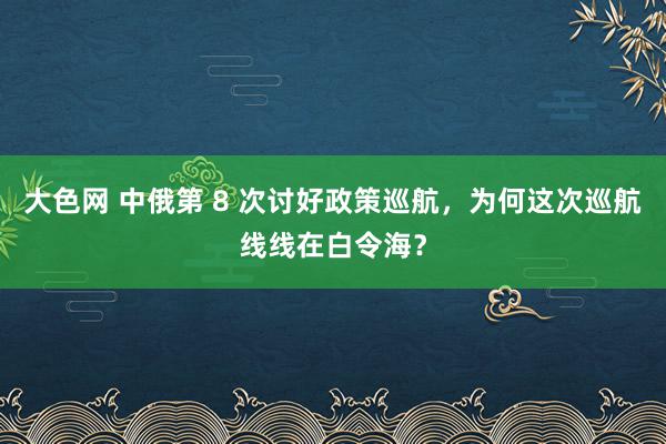 大色网 中俄第 8 次讨好政策巡航，为何这次巡航线线在白令海？