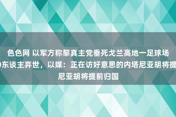 色色网 以军方称黎真主党垂死戈兰高地一足球场已致10东谈主弃世，以媒：正在访好意思的内塔尼亚胡将提前归国