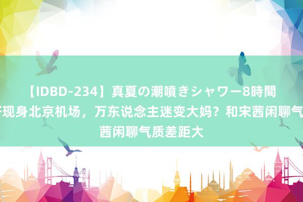 【IDBD-234】真夏の潮噴きシャワー8時間 45岁陈好现身北京机场，万东说念主迷变大妈？和宋茜闲聊气质差距大