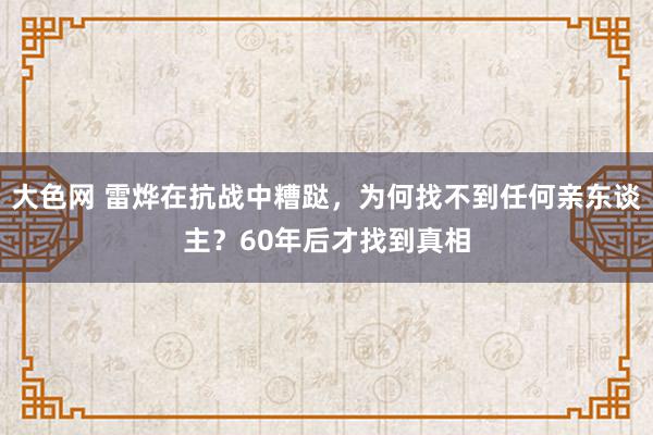 大色网 雷烨在抗战中糟跶，为何找不到任何亲东谈主？60年后才找到真相