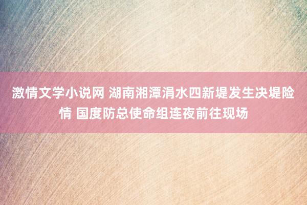 激情文学小说网 湖南湘潭涓水四新堤发生决堤险情 国度防总使命组连夜前往现场