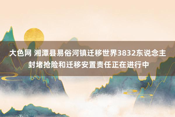 大色网 湘潭县易俗河镇迁移世界3832东说念主 封堵抢险和迁移安置责任正在进行中