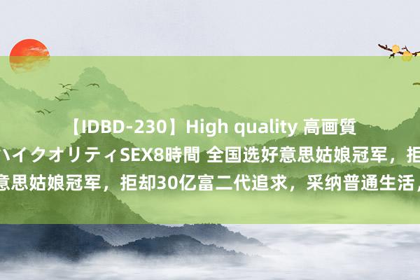 【IDBD-230】High quality 高画質で魅せます！究極のIP女優ハイクオリティSEX8時間 全国选好意思姑娘冠军，拒却30亿富二代追求，采纳普通生活，效劳初心