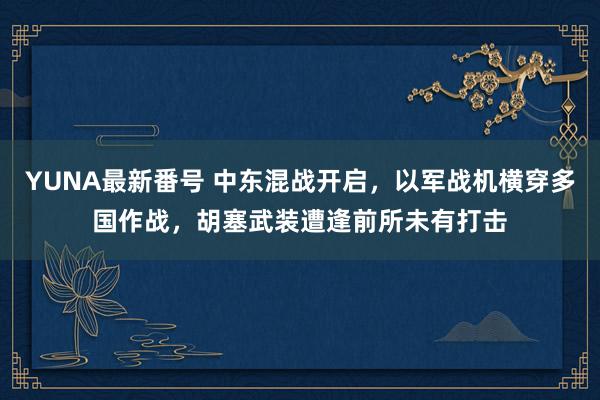 YUNA最新番号 中东混战开启，以军战机横穿多国作战，胡塞武装遭逢前所未有打击