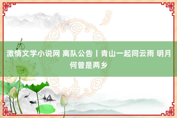 激情文学小说网 离队公告丨青山一起同云雨 明月何曾是两乡