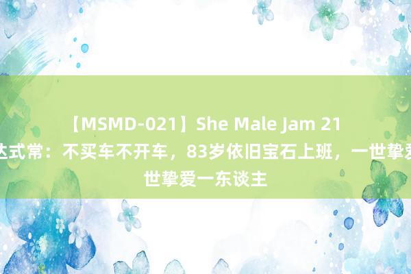 【MSMD-021】She Male Jam 21 追溯演员达式常：不买车不开车，83岁依旧宝石上班，一世挚爱一东谈主