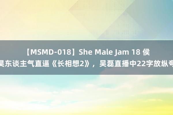 【MSMD-018】She Male Jam 18 侯明昊东谈主气直逼《长相想2》，吴磊直播中22字放纵夸赞