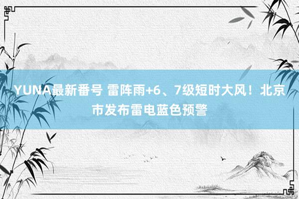 YUNA最新番号 雷阵雨+6、7级短时大风！北京市发布雷电蓝色预警