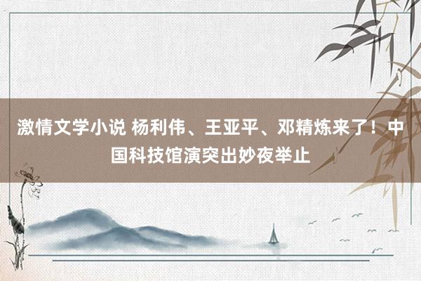 激情文学小说 杨利伟、王亚平、邓精炼来了！中国科技馆演突出妙夜举止