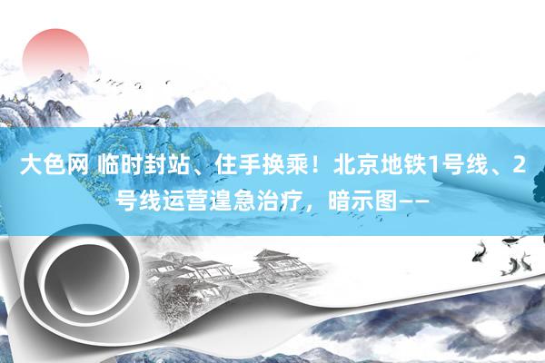 大色网 临时封站、住手换乘！北京地铁1号线、2号线运营遑急治疗，暗示图——