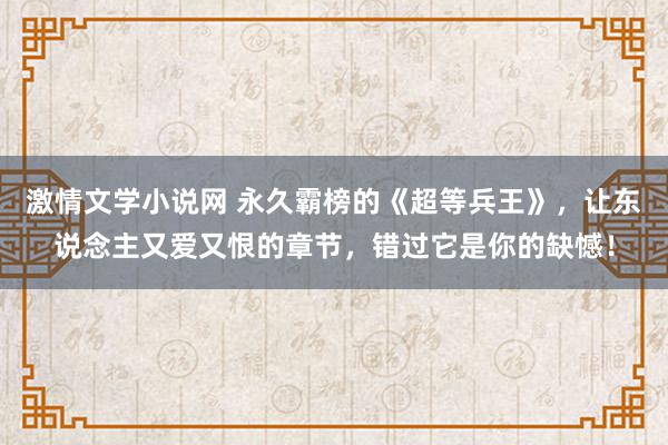 激情文学小说网 永久霸榜的《超等兵王》，让东说念主又爱又恨的章节，错过它是你的缺憾！