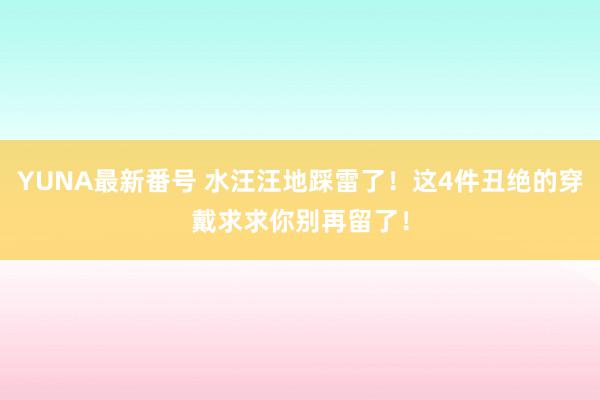 YUNA最新番号 水汪汪地踩雷了！这4件丑绝的穿戴求求你别再留了！