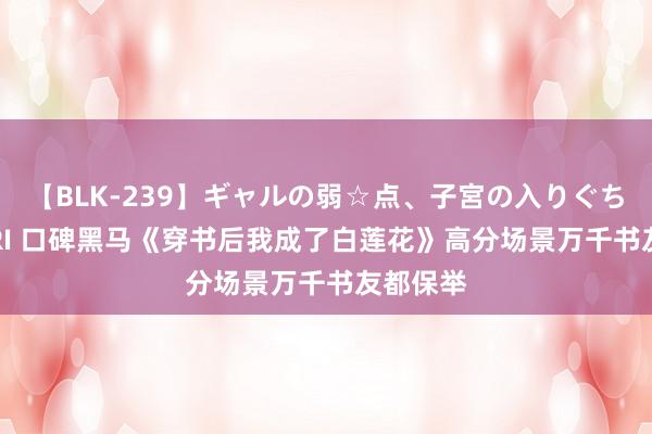 【BLK-239】ギャルの弱☆点、子宮の入りぐちぃ EMIRI 口碑黑马《穿书后我成了白莲花》高分场景万千书友都保举