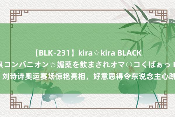 【BLK-231】kira☆kira BLACK GAL 黒ギャル中出し温泉コンパニオン☆媚薬を飲まされオマ○コくぱぁっ EMIRI 刘诗诗奥运赛场惊艳亮相，好意思得令东说念主心跳加快，异邦不雅众齐为之倾倒