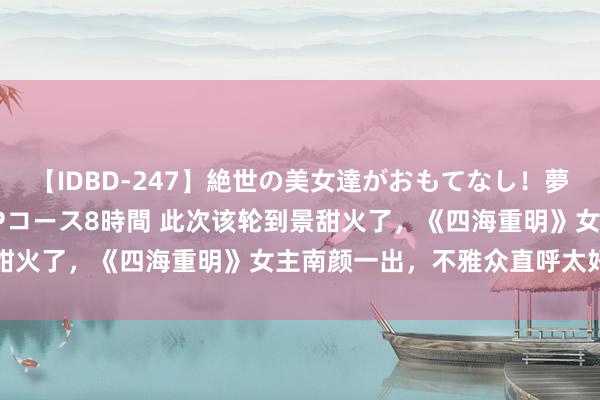 【IDBD-247】絶世の美女達がおもてなし！夢の桃源郷 IP風俗街 VIPコース8時間 此次该轮到景甜火了，《四海重明》女主南颜一出，不雅众直呼太好意思了