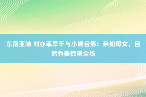 东南亚呦 刘亦菲早年与小姨合影：亲如母女，自然秀美惊艳全场