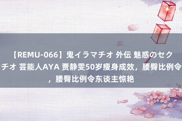 【REMU-066】鬼イラマチオ 外伝 魅惑のセクシーイラマチオ 芸能人AYA 贾静雯50岁瘦身成效，腰臀比例令东谈主惊艳