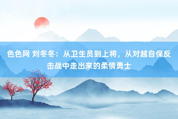 色色网 刘冬冬：从卫生员到上将，从对越自保反击战中走出来的柔情勇士