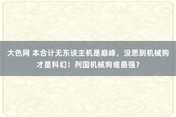 大色网 本合计无东谈主机是巅峰，没思到机械狗才是科幻！列国机械狗谁最强？