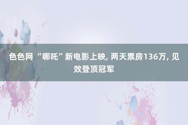 色色网 “哪吒”新电影上映, 两天票房136万, 见效登顶冠军