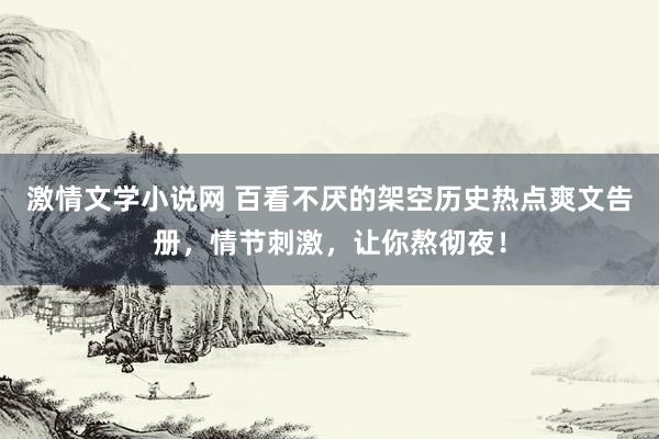 激情文学小说网 百看不厌的架空历史热点爽文告册，情节刺激，让你熬彻夜！