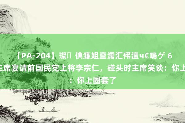 【PA-204】璨倎濂姐亶濡汇伄澶ч€嗚ゲ 65年毛主席宴请前国民党上将李宗仁，碰头时主席笑谈：你上圈套了