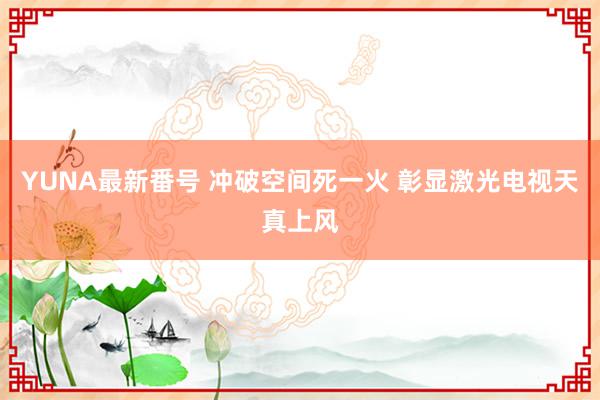 YUNA最新番号 冲破空间死一火 彰显激光电视天真上风