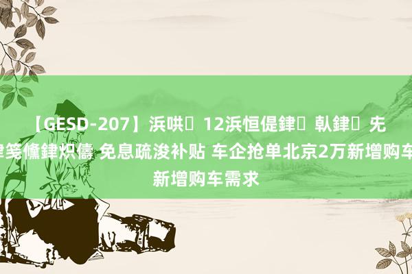 【GESD-207】浜哄12浜恒偍銉倝銉兂銉€銉笺儵銉炽儔 免息疏浚补贴 车企抢单北京2万新增购车需求