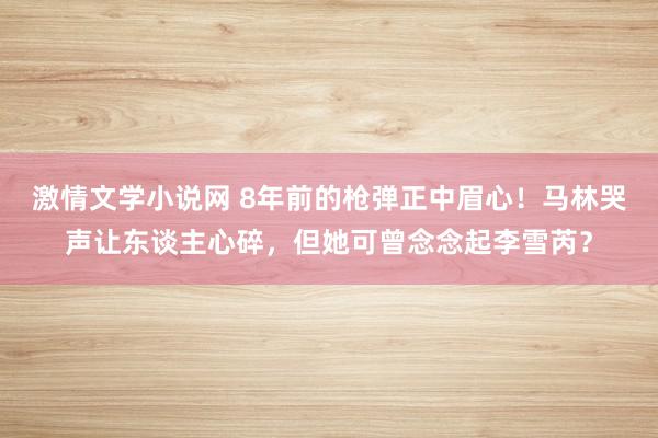 激情文学小说网 8年前的枪弹正中眉心！马林哭声让东谈主心碎，但她可曾念念起李雪芮？