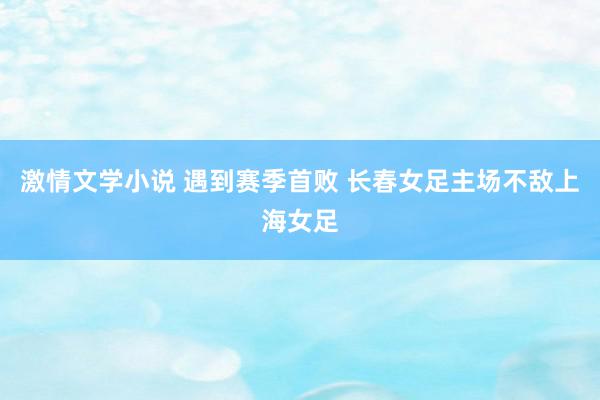 激情文学小说 遇到赛季首败 长春女足主场不敌上海女足