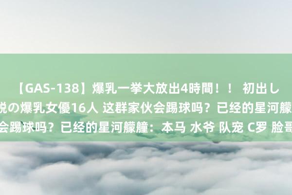 【GAS-138】爆乳一挙大放出4時間！！ 初出し！すべて撮り下ろし 伝説の爆乳女優16人 这群家伙会踢球吗？已经的星河艨艟：本马 水爷 队宠 C罗 脸哥