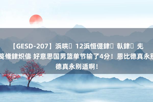 【GESD-207】浜哄12浜恒偍銉倝銉兂銉€銉笺儵銉炽儔 好意思国男篮单节输了4分！恩比德真永别适啊！