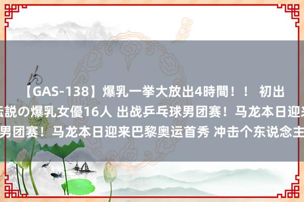 【GAS-138】爆乳一挙大放出4時間！！ 初出し！すべて撮り下ろし 伝説の爆乳女優16人 出战乒乓球男团赛！马龙本日迎来巴黎奥运首秀 冲击个东说念主第六金