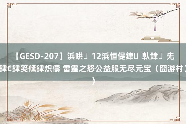 【GESD-207】浜哄12浜恒偍銉倝銉兂銉€銉笺儵銉炽儔 雷霆之怒公益服无尽元宝（囧游村）