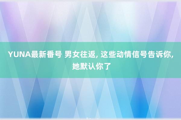 YUNA最新番号 男女往返, 这些动情信号告诉你, 她默认你了