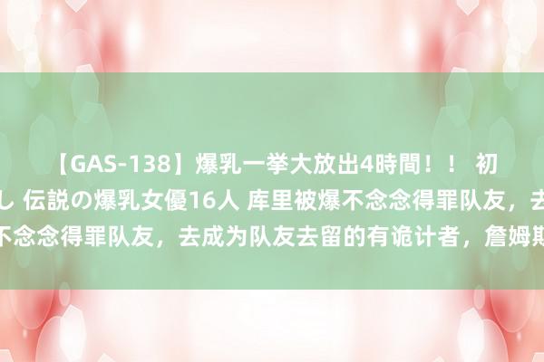 【GAS-138】爆乳一挙大放出4時間！！ 初出し！すべて撮り下ろし 伝説の爆乳女優16人 库里被爆不念念得罪队友，去成为队友去留的有诡计者，詹姆斯无辜躺枪