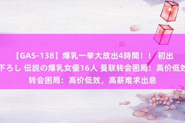 【GAS-138】爆乳一挙大放出4時間！！ 初出し！すべて撮り下ろし 伝説の爆乳女優16人 曼联转会困局：高价低效，高薪难求出息