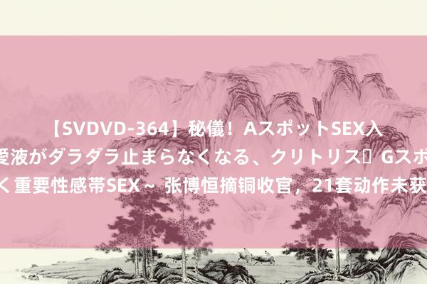 【SVDVD-364】秘儀！AスポットSEX入門 ～刺激した瞬間から愛液がダラダラ止まらなくなる、クリトリス・Gスポットに続く重要性感帯SEX～ 张博恒摘铜收官，21套动作未获金牌看哭讲明，苏炜德再次掉杠谈歉