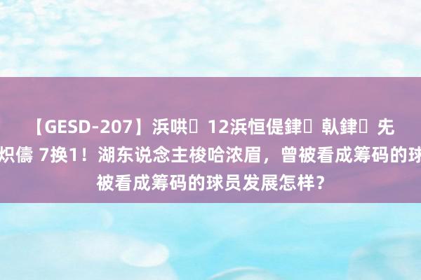 【GESD-207】浜哄12浜恒偍銉倝銉兂銉€銉笺儵銉炽儔 7换1！湖东说念主梭哈浓眉，曾被看成筹码的球员发展怎样？